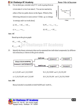 Sri Chaitanya IIT Academy PAPER-1 KEY & SOLUTIONS
Sri Chaitanya IIT Academy
Admin Off : Plot No : 304, Kasetty Heights.
Ayyappa Society - Madhapur , Pin : 500081
# 23
Sri Chaitanya IIT Academy
34. For an ideal gas, consider only P-V work in going from an
initial state X to the final state Z. The can be reached by
either of the two paths shown in the figure. Which of the
following choice(s) is (are) correct ? [Take S as change
in entropy and w as work done]
a) x z x y y zS S S       b) x z x y y zW w w   
c) x y z x yw w   d) x y z x yS S    
Ans :AC
Based up on the given graph
x y x y y zS S S      
x y z x yW W  
35. Identify the binary mixtrue(s) that can be separated into individual compounds, by differen-
tial extraction,a s shown in the given scheme.
a) 6 5 6 5C H OH and C H COOH b) 6 5 6 5 2C H COOH and C H CH OH
c) 6 5 2 6 5C H CH OH and C H OH d) 6 5 2 6 5 2C H CH OH and C H CH COOH
Ans : BD
Benzyl alcohol is insoluble in both NaOH and 3NaHCO ,
 