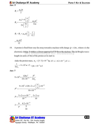 Sri Chaitanya IIT Academy PAPER-1 KEY & SOLUTIONS
Sri Chaitanya IIT Academy
Admin Off : Plot No : 304, Kasetty Heights.
Ayyappa Society - Madhapur , Pin : 500081
# 15
Sri Chaitanya IIT Academy
Ans : 5
0
1
2
ja
B


2
20
0
2
2
3 12
2
2
a
j
ja
B
a a
 


 
  
  
 
 
 
1 2 0
1 1
2 12
B B ja
 
   
 
0 5
12
ja

19. A proton is fired from very far away towards a nucleus with charge 120Q e , where e is the
electronic charge. It makes a closest approach of 10 fm to the nucleus. The de Broglie wave-
length (in units of fm) of the proton at its start is:
(take the proton mass,   27
5 / 3 10 ;pm kg
  15
/ 4.2 10 . /H e j S c
  ;
9
0
1
9 10 / ;
4
m F

  15
1 10fm m
 )
Ans :7
2 2
9
15
120
9 10
10 10 2 p
e P
m
  

9 2 27
2
15
5
9 10 120 2 10
3
10 10
e
P


 
     
 

17
15
3 2 10 3 2
10 10
e e
P


    
 
15
4.2 10
6
10
h
p



 
 
