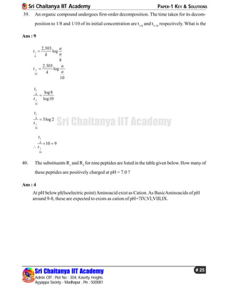 Sri Chaitanya IIT Academy PAPER-1 KEY & SOLUTIONS
Sri Chaitanya IIT Academy
Admin Off : Plot No : 304, Kasetty Heights.
Ayyappa Society - Madhapur , Pin : 500081
# 25
Sri Chaitanya IIT Academy
39. An organic compound undergoes first-order decomposition. The time taken for its decom-
position to 1/8 and 1/10 of its initial concentration are t1/8
and t1/10
respectively. What is the
Ans : 9
1
8
1
10
2.303
log
8
2.303
log
10
a
t
ak
a
t
ak


1
8
1
10
log8
log10
t
t

1
8
1
10
3log 2
t
t


1
8
1
10
10 9
t
t
 
40. The substituents R1
and R2
for nine peptides are listed inthe table given below. How many of
these peptides are positively charged at pH = 7.0 ?
Ans : 4
At pH below pI(Isoelectric point)Aminoacid exist as Cation.As BasicAminoacids of pH
around 9-8, these are expected to exists as cation of pH=7IV,VI,VIII,IX.
 