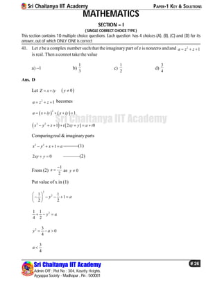 Sri Chaitanya IIT Academy PAPER-1 KEY & SOLUTIONS
Sri Chaitanya IIT Academy
Admin Off : Plot No : 304, Kasetty Heights.
Ayyappa Society - Madhapur , Pin : 500081
# 26
Sri Chaitanya IIT Academy
MATHEMATICS
SECTION – I
( SINGLE CORRECT CHOICE TYPE )
This section contains 10 multiple choice questions. Each question has 4 choices (A), (B), (C) and (D) for its
answer, out of which ONLY ONE is correct
41. Let z be a complex number such that the imaginary part of z is nonzero and and 2
1a z z  
is real. Then a connot take the value
a) –1 b)
1
3
c)
1
2
d)
3
4
Ans. D
Let Z x iy   0y 
2
1a z z   becomes
   
2
1a x iy x iy    
   2 2
1 2 0x y x i xy y a i      
Comparingreal & imaginary parts
2 2
1x y x a    ––––––(1)
2 0xy y  –––––––(2)
From (2)
1
2
x

 as 0y 
Put value of x in (1)
2
21 1
1
2 2
y a
 
     
 
21 1
4 2
y a  
2 3
0
4
y a  
3
4
a 
 