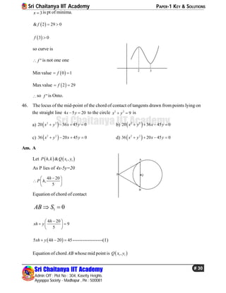 Sri Chaitanya IIT Academy PAPER-1 KEY & SOLUTIONS
Sri Chaitanya IIT Academy
Admin Off : Plot No : 304, Kasetty Heights.
Ayyappa Society - Madhapur , Pin : 500081
# 30
Sri Chaitanya IIT Academy
3x  is pt of minima.
 & 2 29 0f  
 3 0f 
so curve is
n
f is not one one
2 3
Min value  0 1f 
Maxvalue  2 29f 
so n
f is Onto.
46. The locus of the mid-point of the chord of contact of tangents drawn from points lying on
the straight line 4 5 20x y  to the circle 2 2
9x y  is
a)  2 2
20 36 45 0x y x y    b)  2 2
20 36 45 0x y x y   
c)  2 2
36 20 45 0x y x y    d)  2 2
36 20 45 0x y x y   
Ans. A
Let    1 1, & ,P h k Q x y
As P lies of 4x-5y=20
4 20
,
5
h
P h
 
  
 
P
A
B
Q
Equation of chord of contact
1 0AB S 
4 20
9
5
h
xh y
 
  
 
 5 4 20 45xh y h   ------------------(1)
Equation of chord AB whose mid point is  1 1,Q x y
 