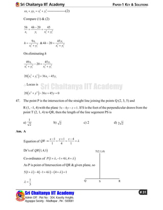 Sri Chaitanya IIT Academy PAPER-1 KEY & SOLUTIONS
Sri Chaitanya IIT Academy
Admin Off : Plot No : 304, Kasetty Heights.
Ayyappa Society - Madhapur , Pin : 500081
# 31
Sri Chaitanya IIT Academy
2 2
1 1 1 1xx yy x y   ---------------(2)
Compare (1) & (2)
2 2
1 1 1 1
5 4 20 45h h
x y x y

 

1 1
2 2 2 2
1 1 1 1
9 45
&4 20
x y
h h
x y x y
  
 
On eliminating h
1 1
2 2 2 2
1 1 1 1
49 45
20
x y
x y x y
 
 
 2 2
1 1 1 120 36 45x y x y  
Locus is
 2 2
20 36 45 0x y x y   
47. The point P is the intersection of the straight line joining the points Q (2, 3, 5) and
R (1, –1, 4) with the plane 5 4 1x y z   . If S is the foot of the perpendicular drawn from the
point T (2, 1, 4) to QR, then the length of the line segement PS is
a)
1
2
b) 2 c) 2 d) 2 2
Ans. A
Equation of
1 1 4
1 4 1
x y z
QR 
  
   
Dr’s of  1,4,1QR
Co-ordinates of  1 , 1 4 ,4P      
As P is point of Intersection of QR & given plane, so
     5 1 4 1 4 4 1        
1
3
 
T(2,1,4)
Q S R
 