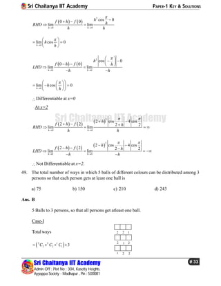 Sri Chaitanya IIT Academy PAPER-1 KEY & SOLUTIONS
Sri Chaitanya IIT Academy
Admin Off : Plot No : 304, Kasetty Heights.
Ayyappa Society - Madhapur , Pin : 500081
# 33
Sri Chaitanya IIT Academy
   
2
0 0
cos 00 0
lim lim
h h
hf h f hRHD
h h

 
 
 
0
lim cos 0
h
h
h


 
  
 
   
2
0 0
cos 0
0 0
lim lim
h h
h
f h f h
LHD
h h

 
 
     
 
 
0
lim cos 0
h
h
h


  
    
  
Differentiable at x=0
At x=2
     
2
0 0
2 cos 4 cos
2 2 2 2
lim lim
h h
h
f h f h
RHD
h h
 
 
 
  
   
     
2
0 0
2 cos 4 cos
2 2 2 2
lim lim
h h
h
f h f h
LHD
h h
 
 
 
  
   
 
Not Differentiable at x=2.
49. The total number of ways in which 5 balls of different colours can be distributed among 3
persons so that each person gets at least one ball is
a) 75 b) 150 c) 210 d) 243
Ans. B
5 Balls to 3 persons, so that all persons get atleast one ball.
Case-I
Totalways 2 2 1
2 1 2
1 2 2
 5 3 1
2 2 1 3C C C   
 
