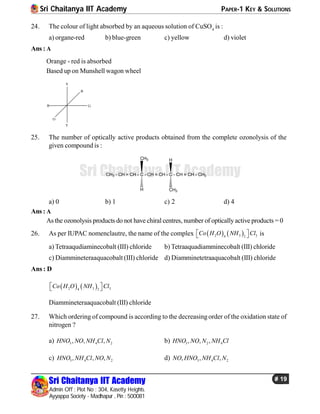 Sri Chaitanya IIT Academy PAPER-1 KEY & SOLUTIONS
Sri Chaitanya IIT Academy
Admin Off : Plot No : 304, Kasetty Heights.
Ayyappa Society - Madhapur , Pin : 500081
# 19
Sri Chaitanya IIT Academy
24. The colour of light absorbed by an aqueous solution of CuSO4
is :
a) organe-red b) blue-green c) yellow d) violet
Ans : A
Orange - red is absorbed
Based up on Munshell wagon wheel
V
B
G
O
R
Y
25. The number of optically active products obtained from the complete ozonolysis of the
given compound is :
CH3 - CH = CH - C - CH = CH - C - CH = CH - CH3
HCH3
H CH3
a) 0 b) 1 c) 2 d) 4
Ans : A
Asthe ozonolysis products do not have chiral centres, number of opticallyactive products = 0
26. As per IUPAC nomenclautre, the name of the complex    2 3 34 2
Co H O NH Cl   is
a) Tetraaqudiaminecobalt (III) chloride b) Tetraaquadiamminecobalt (III) chloride
c) Diammineteraaquacobalt (III) chloride d) Diamminetetraaquacobalt (III) chloride
Ans : D
   2 3 34 2
Co H O NH Cl  
Diammineteraaquacobalt (III) chloride
27. Which ordering of compound is according to the decreasingorder of the oxidation state of
nitrogen ?
a) 3 4 2, , ,HNO NO NH Cl N b) 3 2 4, , ,HNO NO N NH Cl
c) 3 4 2, , ,HNO NH Cl NO N d) 3 4 2, , ,NO HNO NH Cl N
 