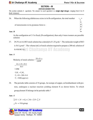 Sri Chaitanya IIT Academy PAPER-1 KEY & SOLUTIONS
Sri Chaitanya IIT Academy
Admin Off : Plot No : 304, Kasetty Heights.
Ayyappa Society - Madhapur , Pin : 500081
# 24
Sri Chaitanya IIT Academy
SECTION – III
( INTEGER ANSWER TYPE)
This section contains 5 questions. The answer to each question is a single digit integer, ranging from 0 to 9
(both inclusive).
36. When the following aldohexose exists in its B-configuration, the total number C
CH2
CHOH
CHOH
CHO
CH2OH
OHH
of stereoisomrs in its pyranose form is :
Ans : 8
As the configration at C-5 is fixed, (D-configration), then only 4 stero isomers are possible
solution
37. 29.2% (w/w) HCl stock solution has a densityh of 1.25 g mL–1
. The molecular weight of HCl
is 36.5 g mol–1
. The volume (mL) of stock solution required to prepare a 200 mL solution of
0.4 M HCl is :
Ans : 8
Molarity of stock solution =
10 d x
GMW
 
=
10 1.25 29.2
36.5
 
=10M
1 1 2 2
1
1
10 200 0.4
8 ( )
V M V M
V
V ML approx

  

38. The periodic table consists of 18 groups. An isotope of copper, on bombardment with pro-
tons, undergoes a nuclear reaction yielding element X as shown below. To which
group,element X belongs int he periodic table ?
Ans : 8
63 1 1 4 1 52
29 1 0 2 1 266 2CU H n He H X    
26 Fe  8 th group
 