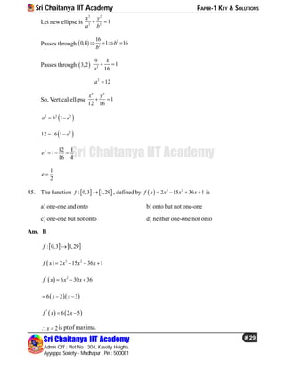 Sri Chaitanya IIT Academy PAPER-1 KEY & SOLUTIONS
Sri Chaitanya IIT Academy
Admin Off : Plot No : 304, Kasetty Heights.
Ayyappa Society - Madhapur , Pin : 500081
# 29
Sri Chaitanya IIT Academy
Let new ellipse is
2 2
2 2
1
x y
a b
 
Passes through   2
2
16
0,4 1 16b
b
   
Passes through  3,2 2
9 4
1
16a
 
2
12a 
So, Vertical ellipse
2 2
1
12 16
x y
 
 2 2 2
1a b e 
 2
12 16 1 e 
2 12 1
1
16 4
e   
1
2
e 
45. The function    : 0,3 1,29f  , defined by   3 2
2 15 36 1f x x x x    is
a) one-one and onto b) onto but not one-one
c) one-one but not onto d) neither one-one nor onto
Ans. B
   : 0,3 1,29f 
  3 2
2 15 36 1f x x x x   
 ' 2
6 30 36f x x x  
  6 2 3x x  
   ''
6 2 5f x x 
2x  is pt of maxima.
 