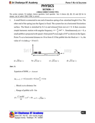 Sri Chaitanya IIT Academy PAPER-1 KEY & SOLUTIONS
Sri Chaitanya IIT Academy
Admin Off : Plot No : 304, Kasetty Heights.
Ayyappa Society - Madhapur , Pin : 500081
# 3
Sri Chaitanya IIT Academy
PHYSICS
SECTION – I
( SINGLE CORRECT CHOICE TYPE )
This section contains 10 multiple choicse questions. Each question has 4 choices (A), (B), (C) and (D) for its
answer, out of which ONLY ONE is correct
1. A small block is connected to one end of massless spring of un–stretched length 4.9 m. The
other end of the spring (see the figure) is fixed. The system lies on a horizontal frictionless
surface. The block is stretched by 0.2 m and released from rest at t= 0. It then executes
simple harmonic motion with angular frequency /
3
rad s

  . Simultaneously at t = 0, a
small pebble is projected with speed v from point P at an angle of 450
as shown in the figure.
Point P is at a horizontal distance to 10 m from O. If the pebble hits the block at t = 1s, the
value of v is (take g = 10 m/s2
)
a) 50 /m s b) 51 /m s c) 52 /m s d) 53 /m s
Ans :A
Equation of SHM cosy A t
At 1t  0.2cos (1) 0.2cos 0.1
3
y m

  
 Block is at a distance 5m
 Range of pebble is R =5m
2
2sin90
50
10
V
R V

   50 /V m s 
 