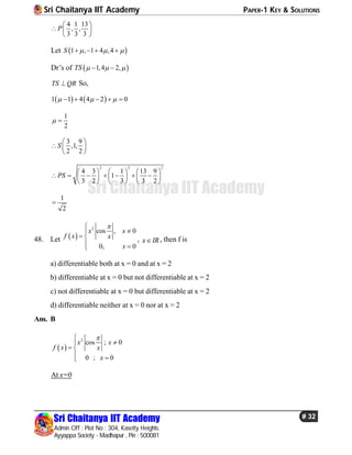 Sri Chaitanya IIT Academy PAPER-1 KEY & SOLUTIONS
Sri Chaitanya IIT Academy
Admin Off : Plot No : 304, Kasetty Heights.
Ayyappa Society - Madhapur , Pin : 500081
# 32
Sri Chaitanya IIT Academy
4 1 13
, ,
3 3 3
P
 
  
 
Let  1 , 1 4 ,4S      
Dr’s of  1,4 2,TS    
TS QR So,
   1 1 4 4 2 0      
1
2
 
3 9
,1,
2 2
S
 
  
 
2 2 2
4 3 1 13 9
1
3 2 3 3 2
PS
     
           
     
1
2

48. Let  
2
cos , 0
0, 0
x x
f x x
x


 
 
, x IR , then f is
a) differentiable both at x = 0 and at x = 2
b) differentiable at x = 0 but not differentiable at x = 2
c) not differentiable at x = 0 but differentiable at x = 2
d) differentiable neither at x = 0 nor at x = 2
Ans. B
 
2
cos ; 0
0 ; 0
x x
f x x
x


 
 
At x=0
 