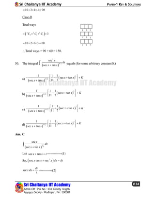 Sri Chaitanya IIT Academy PAPER-1 KEY & SOLUTIONS
Sri Chaitanya IIT Academy
Admin Off : Plot No : 304, Kasetty Heights.
Ayyappa Society - Madhapur , Pin : 500081
# 34
Sri Chaitanya IIT Academy
10 3 1 3 90    
Case-II
Totalways
 5 2 1
3 1 1 3C C C   
11
1
13
3
1
31
10 2 1 3 60    
Total ways = 90 + 60 = 150.
50. The integral
 
2
9/ 2
sec
sec tan
x
dx
x x
 equals (for some arbitrary constant K)
a)
 
 
2
11/2
1 1 1
sec tan
11 7sec tan
x x K
x x
 
    
 
b)
 
 
2
11/2
1 1 1
sec tan
11 7sec tan
x x K
x x
 
   
 
c)  
 
2
11/ 2
1 1 1
sec tan
11 7sec tan
x x K
x x
 
    
 
d)  
 
2
11/2
1 1 1
sec tan
11 7sec tan
x x K
x x
 
   
 
Ans. C
 
9
2
sec
sec tan
x
dx
x x

Let sec tanx x t  -------------(1)
So,  2
sec tan secx x x dx dt 
sec
dt
x dx
t
 ------------(2)
 