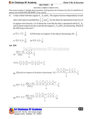 Sri Chaitanya IIT Academy PAPER-1 KEY & SOLUTIONS
Sri Chaitanya IIT Academy
Admin Off : Plot No : 304, Kasetty Heights.
Ayyappa Society - Madhapur , Pin : 500081
# 36
Sri Chaitanya IIT Academy
SECTION – II
( MULTIPLE CORRECT CHOICE TYPE )
This sectioncontains 5 multiple choice questions. Each question has 4 choices (A), (B), (C) and (D) for its
answer, out ofwhich ONE OR MORE is/ are correct
51. A ship is fitted with three engines E1
, E2
and E3
. The engines function independently of each
other with respective probabilities
1 1
,
2 4
and
1
4
. For the ship to be operational at least two of
its engines must function. Let X denote the event that the ship is operational and let X1
, X2
and X3
denote respectively the events that the engines E1
, E2
and E3
are functioning. Which of
the following is (are) true ?
a) 1
3
|
16
c
P x X    b) P [Exactly two engines of the ship are functioning | X]
7
8

c)  2
5
|
16
P X X  d)  1
7
|
16
P X X 
Ans. B,D
A)
 
 
1
1 1 1
12 4 4
1 8
4
c
P X X
P X
 
 
 
1 1 3 1 1 1 1
2 2
2 4 4 2 4 4 4
P X
   
           
   
B)  
1 1 3 1 1 1
2
72 4 4 2 4 4
/
1 8
4
P Exactlytwoengines of the ship are functioning X
 
      
  
C)    
 
2
2
2
1 1 3 1 1 1
2
52 4 4 2 4 4
/
1 8
4
P X X
P X X
P X
   
              
D)  
 
 
1
1
1
1 1 3 1 1 1
2
72 4 4 2 4 4
/
1 16
2
P X X
P X X
P X
 
          
 