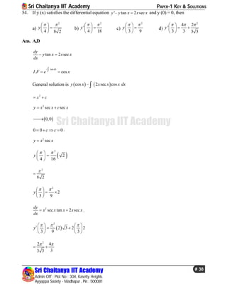 Sri Chaitanya IIT Academy PAPER-1 KEY & SOLUTIONS
Sri Chaitanya IIT Academy
Admin Off : Plot No : 304, Kasetty Heights.
Ayyappa Society - Madhapur , Pin : 500081
# 38
Sri Chaitanya IIT Academy
54. If y (x) satisfies the differential equation ' tan 2 secy y x x x  and y (0) = 0, then
a)
2
4 8 2
y
  
 
 
b)
2
'
4 18
y
  
 
 
c)
2
3 9
y
  
 
 
d)
2
4 2
'
3 3 3 3
y
   
  
 
Ans. A,D
tan 2 sec
dy
y x x x
dx
 
tan
. cos
dx
I F e x
 
General solution is    cos 2 sec cosy x x x x dx 
2
x c 
2
sec secy x x c x 
 0,0
0 0 0c c    .
2
secy x x
 
2
2
4 16
y
  
 
 
2
8 2


2
2
3 9
y
  
  
 
2
sec tan 2 sec
dy
x x x x x
dx
  .
 
2
1
2 3 2 2
3 9 3
y
     
    
   
2
2 4
33 3
 
 
 