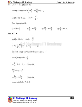 Sri Chaitanya IIT Academy PAPER-1 KEY & SOLUTIONS
Sri Chaitanya IIT Academy
Admin Off : Plot No : 304, Kasetty Heights.
Ayyappa Society - Madhapur , Pin : 500081
# 39
Sri Chaitanya IIT Academy
55. Let  ,  0,2  be such that
  2
2cos 1 sin sin tan cot cos 1
2 2
 
   
 
    
 
,
 tan 2 0   and
3
1 sin
2
    .
Then  cannot satisfy
a) 0
2

  b)
4
2 3
 
  c)
4 3
3 2
 
  d)
3
2
2

  
Ans. A,C, D
 
3
tan 2 0, 1 sin
2
       
3 5 1
, 0 cos
2 3 2
 
 
 
     
 
______ (1)
   2
2cos 1 sin sin tan / 2 cot / 2 cos 1        
 
1
sin cos
2
     
 
1
sin 1
2
     (from (1))
13 17
6 6
 
   
2 7
3 6
 
   (from (1))
cannot satisfied byA, C, D
 