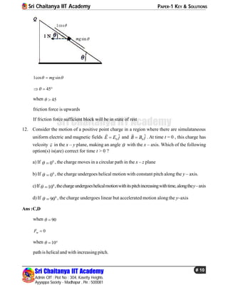 Sri Chaitanya IIT Academy PAPER-1 KEY & SOLUTIONS
Sri Chaitanya IIT Academy
Admin Off : Plot No : 304, Kasetty Heights.
Ayyappa Society - Madhapur , Pin : 500081
# 10
Sri Chaitanya IIT Academy
1cos sinmg 
45  
when 45 
friction force is upwards
If friction force sufficient block will be in state of rest
12. Consider the motion of a positive point charge in a region where there are simulataneous
uniform electric and magnetic fields 0
ˆE E j

and 0
ˆB B j

. At time t = 0 , this charge has
velcoity v
 in the x – y plane, making an angle  with the x – axis. Which of the following
option(s) is(are) correct for time t > 0 ?
a) If 0
0  , the charge moves in a circular path in the x – z plane
b) If 0
0  , the charge undergoes helical motion with constant pitch along the y – axis.
c)If 0
10  ,thechargeundergoeshelicalmotionwithitspitchincreasingwithtime,alongthey–axis
d) If 0
90  , the charge undergoes linear but accelerated motion along the y–axis
Ans :C,D
when 90 
0mF 
when 10  
path is helical and with increasing pitch.
 