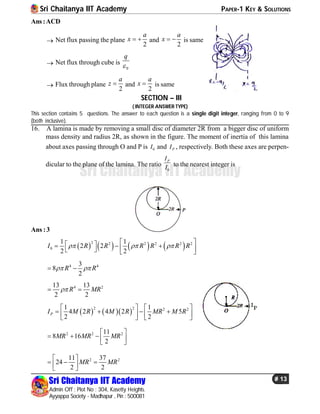 Sri Chaitanya IIT Academy PAPER-1 KEY & SOLUTIONS
Sri Chaitanya IIT Academy
Admin Off : Plot No : 304, Kasetty Heights.
Ayyappa Society - Madhapur , Pin : 500081
# 13
Sri Chaitanya IIT Academy
Ans:ACD
 Net flux passing the plane
2
a
x   and
2
a
x   is same
 Net flux through cube is
0
q

 Flux through plane
2
a
z  and
2
a
x  is same
SECTION – III
( INTEGER ANSWER TYPE)
This section contains 5 questions. The answer to each question is a single digit integer, ranging from 0 to 9
(both inclusive).
16. A lamina is made by removing a small disc of diameter 2R from a bigger disc of uniform
mass density and radius 2R, as shown in the figure. The moment of inertia of this lamina
about axes passing through O and P is 0I and PI , respectively. Both these axes are perpen-
dicular to the plane of the lamina. The ratio
0
PI
I to the nearest integer is
Ans :3
       2 2 2 2 2 2
0
1 1
2 2
2 2
I R R R R R R  
        
4 43
8
2
R R  
4 213 13
2 2
R MR 
    
2 2 2 21 1
4 2 4 2 5
2 2
PI M R M R MR M R
   
         
2 2 211
8 16
2
MR MR MR
 
     
2 211 37
24
2 2
MR MR
 
    
 