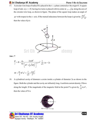 Sri Chaitanya IIT Academy PAPER-1 KEY & SOLUTIONS
Sri Chaitanya IIT Academy
Admin Off : Plot No : 304, Kasetty Heights.
Ayyappa Society - Madhapur , Pin : 500081
# 14
Sri Chaitanya IIT Academy
17. Acircular wire loop of radius R is placed in the x - y plane centered at the origin O.Asquare
loop of side  a a R having two turns is placed with its center at 3z R along the axis of
the circular wire loop, as shown in figure. The plane of the square loop makes an angle of
45with respect to the z - axis. If the mutual inductance between the loops is given by
2
0
/2
2p
a
R

,
then the value of p is
Ans : 7
 
2
20
3/22
2
2 1
4 2
3
iR
B a
i
R R
 

 
 
  
(n = 2)
2
2 20 0
9/2
1
2 22
a
M R a
 
  
18. A cylindrical cavity of diameter a exists inside a cylinder of diameter 2a as shown in the
figure. Both the cylinder and the cavity are infinetely long.Auniformcurrent density J flows
along the length. If the magnitude of the magnetic field at the point P is given by 0
12
N
aJ ,
then the value of N is
 