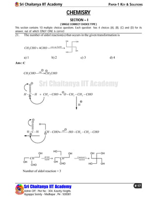 Sri Chaitanya IIT Academy PAPER-1 KEY & SOLUTIONS
Sri Chaitanya IIT Academy
Admin Off : Plot No : 304, Kasetty Heights.
Ayyappa Society - Madhapur , Pin : 500081
# 17
Sri Chaitanya IIT Academy
CHEMISRY
SECTION – I
( SINGLE CORRECT CHOICE TYPE )
This section contains 10 multiple choicse questions. Each question has 4 choices (A), (B), (C) and (D) for its
answer, out of which ONLY ONE is correct
21. The number of aldol reaction(s) that occurs in the given transformation is
. .
3 4 conc aq NaOH
CH CHO CHO 
OH
OH
HO
OH
a) 1 b) 2 c) 3 d) 4
Ans : C
3 2
OH
CH CHO CH CHO
2 2 2H C H CH CHO O CH CH CHO       
O
H
2 2
OH
CH CHO HO CH CH CHO    H - C - H
O
H
'HCHO Cannizaro s
NaOH reaction
CH CH 
CHO
OH
OH
CHO
HO
OH
OH OH OH
OHHO
Number of aldol reaction = 3
 