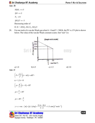 Sri Chaitanya IIT Academy PAPER-1 KEY & SOLUTIONS
Sri Chaitanya IIT Academy
Admin Off : Plot No : 304, Kasetty Heights.
Ayyappa Society - Madhapur , Pin : 500081
# 20
Sri Chaitanya IIT Academy
Ans : B
3 5HNO  
2NO  
2 0N 
4 3NH Cl  
Decreasing order of
O -S = 3 2 4, , ,HNO NO N NH Cl
28. For one mole of a van der Waals gas when b = 0 and T = 300 K, the PV vs. I/V plot is shown
below. The value of the van der Waals constant a (atm. liter2
mol–2
) is
a) 1.0 b) 4.5 c) 1.5 d) 3.0
Ans : C
 
2
2
n a
P v nb nRT
v
 
   
 
’
n = 1, b = 0
 2
q
p v b RT
v
 
   
 
a
pv RT
v
 
a
pv RT
v
 
 2 221.6 20.1
1.5 .
3 2
y c mx m a slop atm t mole
      

 