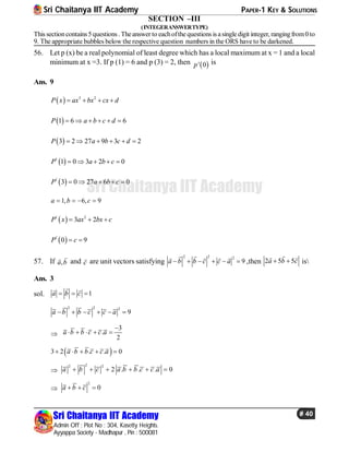 Sri Chaitanya IIT Academy PAPER-1 KEY & SOLUTIONS
Sri Chaitanya IIT Academy
Admin Off : Plot No : 304, Kasetty Heights.
Ayyappa Society - Madhapur , Pin : 500081
# 40
Sri Chaitanya IIT Academy
SECTION –III
(INTEGERANSWERTYPE)
This sectioncontains5 questions . Theanswer to eachofthe questions is asingle digit integer, rangingfrom0 to
9. The appropriate bubbles below the respective question numbers in the ORS have to be darkened.
56. Let p (x) be a real polynomial of least degree which has a local maximum at x = 1 and a local
minimum at x =3. If p (1) = 6 and p (3) = 2, then  ' 0p is
Ans. 9
  3 2
P x ax bx cx d   
 1 6 6P a b c d     
 3 2 27 9 3 2P a b c d     
 1
1 0 3 2 0P a b c    
 1
3 0 27 6 0P a b c    
1, 6, 9a b c   
 1 2
3 2P x ax bx c  
 1
0 9P c 
57. If ,a b

and c
 are unit vectors satisfying
2 2 2
9a b b c c a     
    
,then 2 5 5a b c 
 
is
Ans. 3
sol. 1a b c  
 
2 2 2
9a b b c c a     

3
.
2
a b b c c a

    
 3 2 . . 0a b b c c a    

22 2
2 . . . 0a b c a b b c c a     

2
0a b c  
 