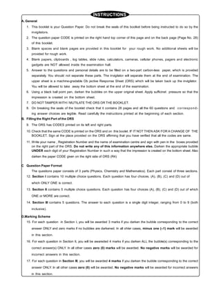 INSTRUCTIONS
A. General
1. This booklet is your Question Paper. Do not break the seals of this boolket before being instructed to do so by the
invigilators.
2. The question paper CODE is printed on the right hand top corner of this page and on the back page (Page No. 28)
of this booklet.
3. Blank spaces and blank pages are provided in this booklet for your rough work. No additional sheets will be
provided for rough work.
4. Blank papers, clipboards , log tables, slide rules, calculators, cameras, cellular phones, pagers and electronic
gadgets are NOT allowed inside the examination hall.
5. Answer to the questions and personal details are to be filled on a two-part carbon-less paper, which is provided
separately. You should not separate these parts. The invigilator will separate them at the end of examination. The
upper sheet is a machine-gradable Ob jective Response Sheet (ORS) which will be taken back up the invigilator.
You will be allowed to take away the bottom sheet at the end of the examination.
6. Using a black ball point pen, darken the bubbles on the upper original sheet. Apply sufficinet pressure so that the
impression is created on the bottom sheet.
7. DO NOT TAMPER WITH / MUTILATE THE ORS OR THE BOOKLET.
8. On breaking the seals of the booklet check that it contains 28 pages and all the 60 questions and correspond-
ing answer choices are legible. Read carefully the instructions printed at the beginining of each section.
B. Filling the Right Part of the ORS
9. The ORS has CODES printed on its left and right parts.
10. Check that the same CODE is printed on the ORS and on this boolet. IF IT NOT THEN ASK FOR A CHANGE OF THE
BOOKLET. Sign at the place provided on the ORS affirming that you have verified that all the codes are same.
11. Write your name , Registration Number and the name of examination centre and sign with pen in the boxes provided
on the right part of the ORS. Do not write any of this information anywhere else. Darken the appropriate bubble
UNDER each digit of your Registration Number in such a way that the impression is created on the bottom sheet. Also
darken the paper CODE given on the right side of ORS (R4)
C Question Paper Format
The questions paper consists of 3 parts (Physics, Chemistry and Mathematics). Each part consist of three sections.
12. Section I contains 10 multiple choice questions. Each question has four choices. (A), (B), (C) and (D) out of
which ONLY ONE is correct.
13. Section II contains 5 multiple choice questions. Each question has four choices (A), (B), (C) and (D) out of which
ONE or MORE are correct.
14. Section III contains 5 questions. The answer to each question is a single digit integer, ranging from 0 to 9 (both
inclusive).
D.Marking Scheme
15. For each question in Section I, you will be awarded 3 marks if you darken the bubble corresponding to the correct
answer ONLY and zero marks if no bubbles are darkened. In all ohter cases, minus one (–1) mark will be awarded
in this section.
16. For each question in Section II, you will be awareded 4 marks if you darken ALL the bubble(s) corresponding to the
correct answer(s) ONLY. In all other cases zero (0) marks will be awarded. No negative marks will be awarded for
incorrect answers in this section.
17. For each question in Section III, you will be awarded 4 marks if you darken the bubble corresponding to the correct
answer ONLY. In all other cases zero (0) will be awarded. No negative marks will be awarded for incorrect answers
in this section.
 