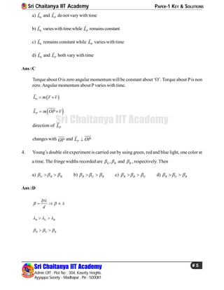 Sri Chaitanya IIT Academy PAPER-1 KEY & SOLUTIONS
Sri Chaitanya IIT Academy
Admin Off : Plot No : 304, Kasetty Heights.
Ayyappa Society - Madhapur , Pin : 500081
# 5
Sri Chaitanya IIT Academy
a) 0L

and PL

do not vary with time
b) 0L

varieswithtime while PL

remainsconstant
c) 0L

remains constant while PL

varies with time
d) 0L

and PL

both vary with time
Ans :C
Torque about O is zero angular momentumwill be constant about ‘O’. Torque about Pis non
zero. Angular momentum about P varies with time.
 0L m r v 
 PL m OP v 
direction of PL
changes with OP and PL OP
4. Young’s double slit experiment is carried out by using green, red and blue light, one color at
a time. The fringe widths recorded are ,G R  and B , respectively. Then
a) G B R    b) B G R    c) R B G    d) R G B   
Ans :D
D
d

    
R G B   
R G B   
 