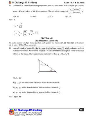 Sri Chaitanya IIT Academy PAPER-1 KEY & SOLUTIONS
Sri Chaitanya IIT Academy
Admin Off : Plot No : 304, Kasetty Heights.
Ayyappa Society - Madhapur , Pin : 500081
# 9
Sri Chaitanya IIT Academy
10. A mixture of 2 moles of helium gas (atomic mass = 4amu) and 1 mole of argon gas (atomic
mass = 40 amu) is kept at 300 K in a container. The ratio of the rms speeds
 
 
helium
argon
rms
rms
v
v
 
  
 
is
a) 0.32 b) 0.45 c) 2.24 d) 3.16
Ans : D
rms
T
V
M

1 2
2 1
40
10
4
He
Ar
VV M
V V M
   
SECTION – II
( MULTIPLE CORRECT ANSWER TYPE)
This section contains 5 multiple choicse questions. Each question has 4 choices (A), (B), (C) and (D) for its answer,
out of which ONE or More are correct.
11. A small block of mass of 0.1 kg lies on a fixed inclined plane PQ which makes an angle 
with the horizontal. Ahorizontal force of 1 N acts on the block through its center of mass as
shown in the figure. The block remains stationary if (take 2
10 /g m s )
a) 0
45 
b) 0
45  and a frictional force acts on the block towards P.
c) 0
45  and a frictional force acts on the block towards Q.
d) 0
45  and a frictional force acts on the block towards Q.
Ans :A(or)AC
 