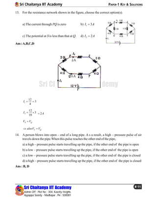 Sri Chaitanya IIT Academy PAPER-1 KEY & SOLUTIONS
Sri Chaitanya IIT Academy
Admin Off : Plot No : 304, Kasetty Heights.
Ayyappa Society - Madhapur , Pin : 500081
# 11
Sri Chaitanya IIT Academy
13. For the resistance network shown in the figure, choose the correct option(s).
a) The current through PQ is zero b) 1 3I A
c) The potential at S is less than that at Q. d) 2 2I A
Ans:A,B,C,D
1
12
3
4
I  
2
12
3
18
I   2A
P QV V
S QalsoV V 
14. A person blows into open – end of a long pipe. A s a result, a high – pressure pulse of air
travels down the pipe.When this pulse reaches the other end of the pipe,
a) a high – pressure pulse starts travelling up the pipe, if the other end of the pipe is open
b) a low – pressure pulse starts travelling up the pipe, if the other end of the pipe is open
c) a low – pressure pulse starts travelling up the pipe, if the other end of the pipe is closed
d) a high – pressure pulse starts travelling up the pipe, if the other end of the pipe is closed
Ans : B, D
 