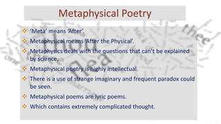 Metaphysical Poetry
 ‘Meta’ means ‘After’.
 Metaphysical means ‘After the Physical’.
 Metaphysics deals with the questions that can’t be explained
by science.
 Metaphysical poetry is highly intellectual.
 There is a use of strange imaginary and frequent paradox could
be seen.
 Metaphysical poems are lyric poems.
 Which contains extremely complicated thought.
 