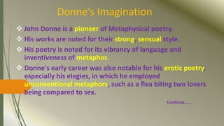 Donne’s Imagination
 John Donne is a pioneer of Metaphysical poetry.
 His works are noted for their strong, sensual style.
 His poetry is noted for its vibrancy of language and
inventiveness of metaphor.
 Donne's early career was also notable for his erotic poetry,
especially his elegies, in which he employed
unconventional metaphors, such as a flea biting two lovers
being compared to sex.
Continue……
 