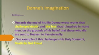 Donne’s Imagination
Continue……..
Towards the end of his life Donne wrote works that
challenged death, and the fear that it inspired in many
men, on the grounds of his belief that those who die
are sent to Heaven to live eternally.
 One example of this challenge is his Holy Sonnet X,
Death Be Not Proud.
 