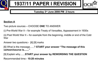 1937/11 PAPER I REVISION Tuesday 3 rd  June 2008 PM  2 hours Section A Two picture sources – CHOOSE  ONE  TO ANSWER (i) Pre-World War II – for example Treaty of Versailles, Appeasement in 1930s (ii) Post World War II – for example from the beginning, middle or end of the Cold War Answer two questions:-  [6] [9] marks [6] What is the message......?  START your answer “The message of this cartoon/source is.......” [9] Explain why....... START your answer by REWORDING THE QUESTION Recommended time:-  15-20 minutes 