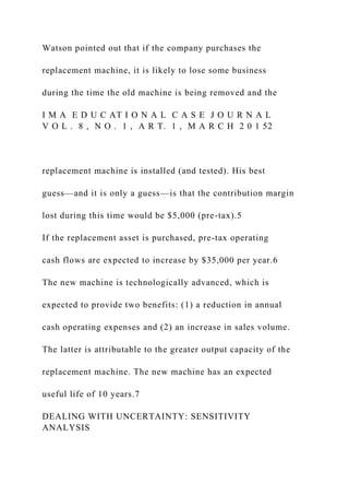 Watson pointed out that if the company purchases the
replacement machine, it is likely to lose some business
during the time the old machine is being removed and the
I M A E D U C AT I O N A L C A S E J O U R N A L
V O L . 8 , N O . 1 , A R T. 1 , M A R C H 2 0 1 52
replacement machine is installed (and tested). His best
guess—and it is only a guess—is that the contribution margin
lost during this time would be $5,000 (pre-tax).5
If the replacement asset is purchased, pre-tax operating
cash flows are expected to increase by $35,000 per year.6
The new machine is technologically advanced, which is
expected to provide two benefits: (1) a reduction in annual
cash operating expenses and (2) an increase in sales volume.
The latter is attributable to the greater output capacity of the
replacement machine. The new machine has an expected
useful life of 10 years.7
DEALING WITH UNCERTAINTY: SENSITIVITY
ANALYSIS
 