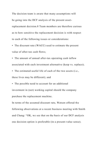 The decision team is aware that many assumptions will
be going into the DCF analysis of the present asset-
replacement decision.8 Team members are therefore curious
as to how sensitive the replacement decision is with respect
to each of the following issues or considerations:
• The discount rate (WACC) used to estimate the present
value of after-tax cash flows;
• The amount of annual after-tax operating cash inflow
associated with each investment alternative (keep vs. replace);
• The estimated useful life of each of the two assets (i.e.,
these lives may be different); and
• The possible need to account for an additional
investment in (net) working capital should the company
purchase the replacement machine.
In terms of the assumed discount rate, Watson offered the
following observations at a recent business meeting with Smith
and Chang: “OK, we see that on the basis of our DCF analysis
one decision option is preferable (in a present-value sense).
 