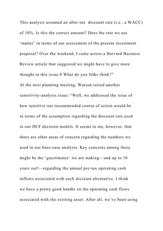 This analysis assumed an after-tax discount rate (i.e., a WACC)
of 10%. Is this the correct amount? Does the rate we use
‘matter’ in terms of our assessment of the present investment
proposal? Over the weekend, I came across a Harvard Business
Review article that suggested we might have to give more
thought to this issue.9 What do you folks think?”
At the next planning meeting, Watson raised another
sensitivity-analysis issue: “Well, we addressed the issue of
how sensitive our recommended course of action would be
in terms of the assumption regarding the discount rate used
in our DCF decision models. It seems to me, however, that
there are other areas of concern regarding the numbers we
used in our base-case analysis. Key concerns among these
might be the ‘guestimates’ we are making—and up to 10
years out!—regarding the annual pre-tax operating cash
inflows associated with each decision alternative. I think
we have a pretty good handle on the operating cash flows
associated with the existing asset. After all, we’ve been using
 