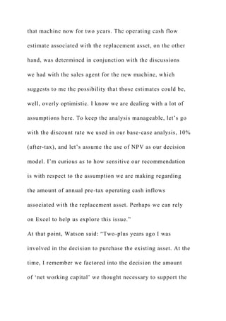 that machine now for two years. The operating cash flow
estimate associated with the replacement asset, on the other
hand, was determined in conjunction with the discussions
we had with the sales agent for the new machine, which
suggests to me the possibility that those estimates could be,
well, overly optimistic. I know we are dealing with a lot of
assumptions here. To keep the analysis manageable, let’s go
with the discount rate we used in our base-case analysis, 10%
(after-tax), and let’s assume the use of NPV as our decision
model. I’m curious as to how sensitive our recommendation
is with respect to the assumption we are making regarding
the amount of annual pre-tax operating cash inflows
associated with the replacement asset. Perhaps we can rely
on Excel to help us explore this issue.”
At that point, Watson said: “Two-plus years ago I was
involved in the decision to purchase the existing asset. At the
time, I remember we factored into the decision the amount
of ‘net working capital’ we thought necessary to support the
 