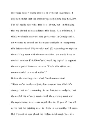 increased sales volume associated with our investment. I
also remember that the amount was something like $20,000.
I’m not really sure what this is all about, but I’m thinking
that we should at least address this issue. At a minimum, I
think we should answer some questions: (1) Conceptually,
do we need to amend our base-case analysis to incorporate
this information? Why or why not? (2) Assuming we replace
the existing asset with the new machine, we would have to
commit another $20,000 of (net) working capital to support
the anticipated increase in sales. Would this affect our
recommended course of action?”
Before the meeting concluded, Smith commented:
“Since we’re on the subject, does anyone here think it’s
strange that we’re assuming, in our base-case analysis, that
the useful life of each asset—both the existing asset and
the replacement asset—are equal, that is, 10 years? I would
agree that the existing asset is likely to last another 10 years.
But I’m not so sure about the replacement asset. Yes, it’s
 