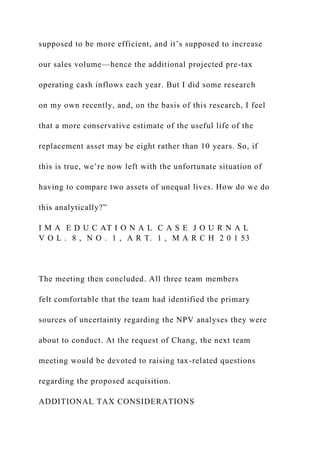 supposed to be more efficient, and it’s supposed to increase
our sales volume—hence the additional projected pre-tax
operating cash inflows each year. But I did some research
on my own recently, and, on the basis of this research, I feel
that a more conservative estimate of the useful life of the
replacement asset may be eight rather than 10 years. So, if
this is true, we’re now left with the unfortunate situation of
having to compare two assets of unequal lives. How do we do
this analytically?”
I M A E D U C AT I O N A L C A S E J O U R N A L
V O L . 8 , N O . 1 , A R T. 1 , M A R C H 2 0 1 53
The meeting then concluded. All three team members
felt comfortable that the team had identified the primary
sources of uncertainty regarding the NPV analyses they were
about to conduct. At the request of Chang, the next team
meeting would be devoted to raising tax-related questions
regarding the proposed acquisition.
ADDITIONAL TAX CONSIDERATIONS
 