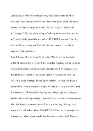 At the end of the following week, the team reconvened to
discuss three tax-related issues that arose from their informal
conversations during the week: (1) the issue of “like-kind
exchanges,” (2) the possibility of taking an accelerated write-
off, and (3) the possible use of a “STARKER escrow” for the
sale of the existing machine (if the decision were made to
replace that machine).
Smith began the meeting by saying: “Well, we’ve covered
a lot of ground here so far, but I wonder whether we’re missing
something important from a tax standpoint. For example, our
baseline DCF analysis assumes that we’re going to sell the
existing asset outright in the open market. In fact, we have a
firm offer from a reputable buyer for the existing machine. But
I wonder: (1) Would there be any tax advantage to trading in
(rather than selling outright) the old asset, under the assumption
that the trade-in amount would be equal to, say, the agreed-
upon external sales price, $36,000? (2) If we were to negotiate
a trade-in value, what would the breakeven value be? That is,
 