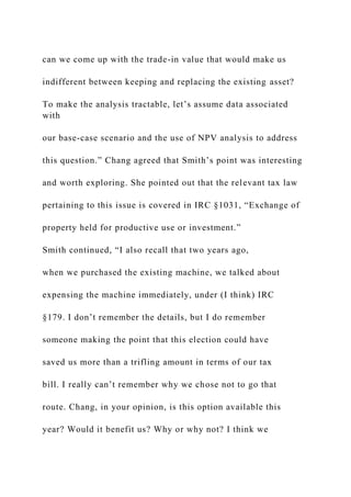 can we come up with the trade-in value that would make us
indifferent between keeping and replacing the existing asset?
To make the analysis tractable, let’s assume data associated
with
our base-case scenario and the use of NPV analysis to address
this question.” Chang agreed that Smith’s point was interesting
and worth exploring. She pointed out that the relevant tax law
pertaining to this issue is covered in IRC §1031, “Exchange of
property held for productive use or investment.”
Smith continued, “I also recall that two years ago,
when we purchased the existing machine, we talked about
expensing the machine immediately, under (I think) IRC
§179. I don’t remember the details, but I do remember
someone making the point that this election could have
saved us more than a trifling amount in terms of our tax
bill. I really can’t remember why we chose not to go that
route. Chang, in your opinion, is this option available this
year? Would it benefit us? Why or why not? I think we
 