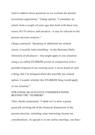 need to address these questions as we evaluate the present
investment opportunity.” Chang replied, “I remember an
article from a couple of years ago that dealt with these very
issues.10 I’ll retrieve and reread it—it may be relevant to the
present decision analysis.”
Chang continued, “Speaking of additional tax-related
issues, I recently read something—in the Bozeman Daily
Chronicle of all places!—that might apply to our situation:
using a so-called STARKER escrow in conjunction with a
possible disposal of our existing asset. I never heard of such
a thing, but I’m intrigued about this possible tax-related
option. I wonder whether this STARKER thing would apply
to our situation.”
STRATEGIC/QUALITATIVE CONSIDERATIONS:
BEYOND THE “NUMBERS”
Then, Smith commented: “I think we’ve done a pretty
good job covering all of the financial dimensions of the
present decision, including some interesting income tax
considerations. As agreed to in our earlier meetings, our base-
 