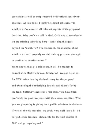 case analysis will be supplemented with various sensitivity
analyses. At this point, I think we should ask ourselves
whether we’ve covered all relevant aspects of the proposed
decision. Why don’t we call in Mark Callaway to see whether
we are missing something here—something that goes
beyond the ‘numbers’? I’m concerned, for example, about
whether we have properly considered any pertinent strategic
or qualitative considerations.”
Smith knows that, at a minimum, it will be prudent to
consult with Mark Callaway, director of Investor Relations
for XYZ. After hearing the back story for the proposal
and examining the underlying data discussed thus far by
the team, Callaway skeptically responds, “We have been
profitable the past two years with the current machine. What
you are proposing is giving me a public relations headache—
if we sell the old machine, we could very well take a hit on
our published financial statements for the first quarter of
2015 and perhaps beyond.”
 