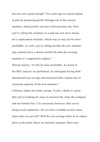 but now isn’t good enough? Two years ago we raised capital
in part by promising profits through use of the current
machine, which profits you have delivered thus far. Now,
you’re asking the company to cough up even more money
for a replacement machine, which may or may not be more
profitable. As well, you’re telling me that the new machine
may actually have a shorter useful life than the existing
machine it’s supposed to replace.”
Watson rejoins, “It will be more profitable. As noted in
the DCF analysis we performed, we anticipate having both
operational cost savings and increased sales volume due to
increased capacity of the new machine.”
Callaway shakes his head, saying, “Look, I think it’s great
that you’re looking for ways to increase the value the company
and our bottom line. I’m concerned, however, that you’re
being overly optimistic. Do you have a handle on how many
more units we can sell? Will the cost savings allow us to reduce
price to the point where we maintain margins? Best-case
 