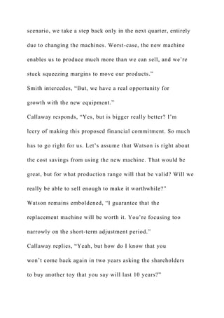 scenario, we take a step back only in the next quarter, entirely
due to changing the machines. Worst-case, the new machine
enables us to produce much more than we can sell, and we’re
stuck squeezing margins to move our products.”
Smith intercedes, “But, we have a real opportunity for
growth with the new equipment.”
Callaway responds, “Yes, but is bigger really better? I’m
leery of making this proposed financial commitment. So much
has to go right for us. Let’s assume that Watson is right about
the cost savings from using the new machine. That would be
great, but for what production range will that be valid? Will we
really be able to sell enough to make it worthwhile?”
Watson remains emboldened, “I guarantee that the
replacement machine will be worth it. You’re focusing too
narrowly on the short-term adjustment period.”
Callaway replies, “Yeah, but how do I know that you
won’t come back again in two years asking the shareholders
to buy another toy that you say will last 10 years?”
 