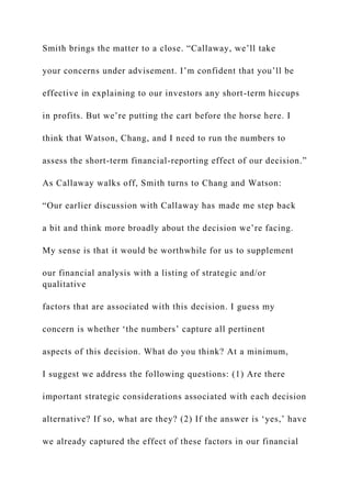 Smith brings the matter to a close. “Callaway, we’ll take
your concerns under advisement. I’m confident that you’ll be
effective in explaining to our investors any short-term hiccups
in profits. But we’re putting the cart before the horse here. I
think that Watson, Chang, and I need to run the numbers to
assess the short-term financial-reporting effect of our decision.”
As Callaway walks off, Smith turns to Chang and Watson:
“Our earlier discussion with Callaway has made me step back
a bit and think more broadly about the decision we’re facing.
My sense is that it would be worthwhile for us to supplement
our financial analysis with a listing of strategic and/or
qualitative
factors that are associated with this decision. I guess my
concern is whether ‘the numbers’ capture all pertinent
aspects of this decision. What do you think? At a minimum,
I suggest we address the following questions: (1) Are there
important strategic considerations associated with each decision
alternative? If so, what are they? (2) If the answer is ‘yes,’ have
we already captured the effect of these factors in our financial
 