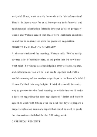 analysis? If not, what exactly do we do with this information?
That is, is there a way for us to incorporate both financial and
nonfinancial information formally into our decision process?”
Chang and Watson agreed that these were legitimate questions
to address in conjunction with the proposed acquisition.
PROJECT EVALUATION SUMMARY
At the conclusion of the meeting, Watson said: “We’ve really
covered a lot of territory here, to the point that we now have
what might be viewed as a bewildering array of facts, figures,
and calculations. Can we put our heads together and craft a
useful summary of our analyses—perhaps in the form of a table?
I know I’d find this very helpful. I think this would be a nice
way to prepare for the final meeting, at which time we’ll make
a decision regarding the asset replacement.” Smith and Watson
agreed to work with Chang over the next few days to prepare a
project evaluation summary report that could be used to guide
the discussion scheduled for the following week.
CASE REQUIREMENTS
 