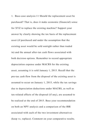 1. Base-case analysis:11 Should the replacement asset be
purchased? That is, does it make economic (financial) sense
for XYZ to replace the existing machine? Support your
answer by clearly showing the tax basis of the replacement
asset (if purchased and under the assumption that the
existing asset would be sold outright rather than traded
in) and the annual after-tax cash flows associated with
both decision options. Remember to record appropriate
depreciation expense under MACRS for the existing
asset, assuming it is sold January 1, 2015. Recall that the
pre-tax cash flow from the disposal of the existing asset is
assumed to occur on January 1, 2015, while the tax savings
due to depreciation deductions under MACRS, as well as
tax-related effects of the disposal (if any), are assumed to
be realized at the end of 2015. Base your recommendation
on both an NPV analysis and a comparison of the IRR
associated with each of the two investment alternatives
(keep vs. replace). Comment on your comparative results.
 