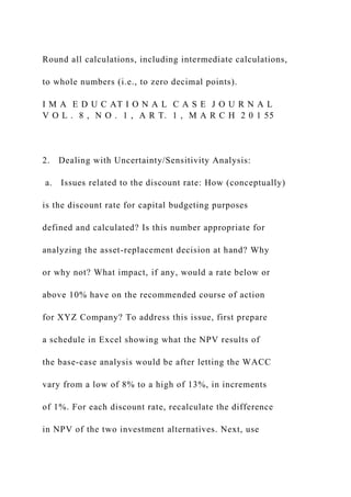 Round all calculations, including intermediate calculations,
to whole numbers (i.e., to zero decimal points).
I M A E D U C AT I O N A L C A S E J O U R N A L
V O L . 8 , N O . 1 , A R T. 1 , M A R C H 2 0 1 55
2. Dealing with Uncertainty/Sensitivity Analysis:
a. Issues related to the discount rate: How (conceptually)
is the discount rate for capital budgeting purposes
defined and calculated? Is this number appropriate for
analyzing the asset-replacement decision at hand? Why
or why not? What impact, if any, would a rate below or
above 10% have on the recommended course of action
for XYZ Company? To address this issue, first prepare
a schedule in Excel showing what the NPV results of
the base-case analysis would be after letting the WACC
vary from a low of 8% to a high of 13%, in increments
of 1%. For each discount rate, recalculate the difference
in NPV of the two investment alternatives. Next, use
 