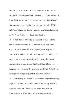 the Data Table option in Excel to perform and present
the results of this sensitivity analysis. Finally, using the
Goal Seek option in Excel, determine the “breakeven”
discount rate, that is, the rate that would make XYZ
indifferent between the two decision options (based on
an NPV analysis of the base-case facts).
b. Estimates of annual pre-tax cash inflows of the
replacement machine: Use the Goal Seek option in
Excel to determine the breakeven operating pre-tax
cash inflow associated with the replacement asset (i.e.,
the annual pre-tax cash inflow for the replacement
machine that would make XYZ indifferent between
keeping vs. replacing the existing machine). What keen
managerial insight is yielded from this analysis?
c. Addressing incremental investment in (net) working
capital: Respond to the two queries raised by Watson
regarding the possible need to make an up-front
commitment of additional (net) working capital if
 