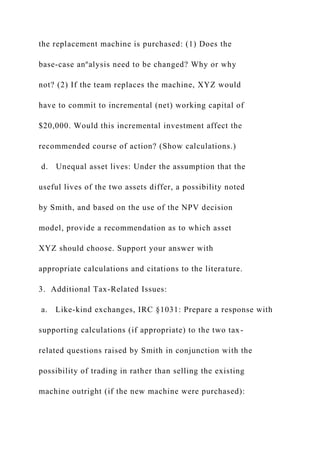 the replacement machine is purchased: (1) Does the
base-case anºalysis need to be changed? Why or why
not? (2) If the team replaces the machine, XYZ would
have to commit to incremental (net) working capital of
$20,000. Would this incremental investment affect the
recommended course of action? (Show calculations.)
d. Unequal asset lives: Under the assumption that the
useful lives of the two assets differ, a possibility noted
by Smith, and based on the use of the NPV decision
model, provide a recommendation as to which asset
XYZ should choose. Support your answer with
appropriate calculations and citations to the literature.
3. Additional Tax-Related Issues:
a. Like-kind exchanges, IRC §1031: Prepare a response with
supporting calculations (if appropriate) to the two tax-
related questions raised by Smith in conjunction with the
possibility of trading in rather than selling the existing
machine outright (if the new machine were purchased):
 