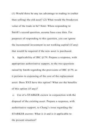 (1) Would there be any tax advantage to trading in (rather
than selling) the old asset? (2) What would the breakeven
value of the trade in be? Note: When responding to
Smith’s second question, assume base-case data. For
purposes of responding to this question, you can ignore
the incremental investment in net working capital (if any)
that would be required if the new asset is purchased.
b. Applicability of IRC §179: Prepare a response, with
appropriate authoritative support, to the two questions
raised by Smith regarding the provisions of IRC §179, as
it pertains to expensing of the cost of the replacement
asset: Does XYZ have this option? What are the benefits
of this option (if any)?
c. Use of a STARKER escrow in conjunction with the
disposal of the existing asset: Prepare a response, with
authoritative support, to Chang’s issue regarding the
STARKER escrow: What is it and is it applicable to
the present situation?
 