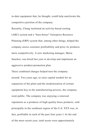 to-date equipment that, he thought, could help ameliorate the
competitive position of the company.
Recently, Chang instituted an activity-based costing
(ABC) system and a “bare-bones” Enterprise Resource
Planning (ERP) system that, among other things, helped the
company assess customer profitability and price its products
more competitively. A new marketing manager, Maria
Sanchez, was hired last year to develop and implement an
aggressive product-promotion plan.
These combined changes helped turn the company
around. Two years ago, to raise capital needed for an
expansion of the plant and the modernization of certain
equipment key to the manufacturing process, the company
went public. The company was enjoying a renewed
reputation as a producer of high-quality brass products, sold
principally in the southeast region of the U.S. XYZ was, in
fact, profitable in each of the past four years.1 At the end
of the most recent year, total assets were approximately
 